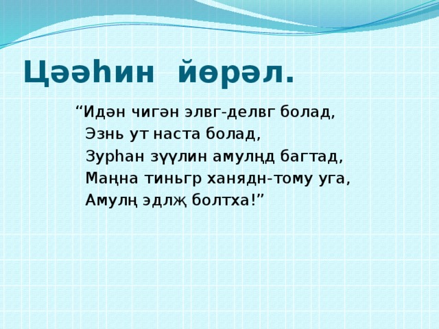 Цәәһин йөрәл. “ Идән чигән элвг-делвг болад,  Эзнь ут наста болад,  Зурһан зүүлин амулңд багтад,  Маңна тиньгр ханядн-тому уга,  Амулң эдлҗ болтха!” 