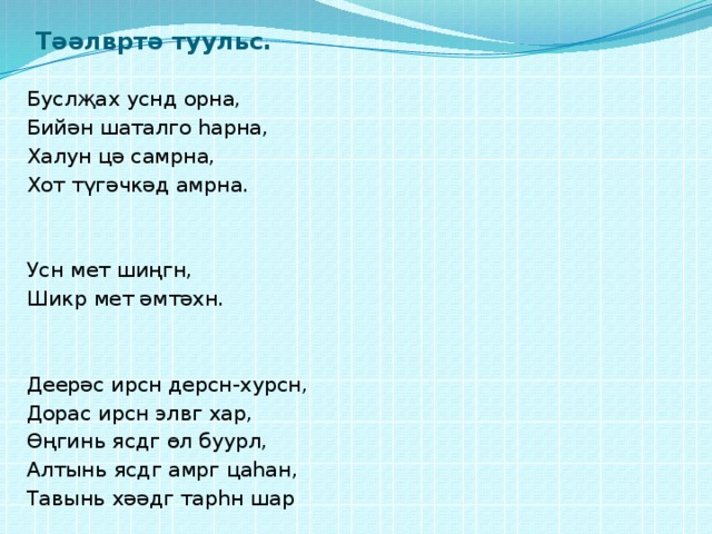 Тәәлвртә туульс. Буслҗах уснд орна, Бийән шаталго һарна, Халун цә самрна, Хот түгәчкәд амрна. Усн мет шиңгн, Шикр мет әмтәхн. Деерәс ирсн дерсн-хурсн, Дорас ирсн элвг хар, Өңгинь ясдг өл буурл, Алтынь ясдг амрг цаһан, Тавынь хәәдг тарһн шар 