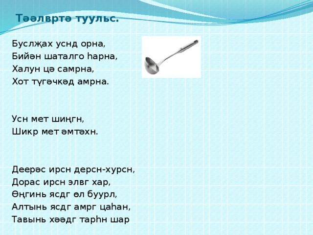 Тәәлвртә туульс. Буслҗах уснд орна, Бийән шаталго һарна, Халун цә самрна, Хот түгәчкәд амрна. Усн мет шиңгн, Шикр мет әмтәхн. Деерәс ирсн дерсн-хурсн, Дорас ирсн элвг хар, Өңгинь ясдг өл буурл, Алтынь ясдг амрг цаһан, Тавынь хәәдг тарһн шар 