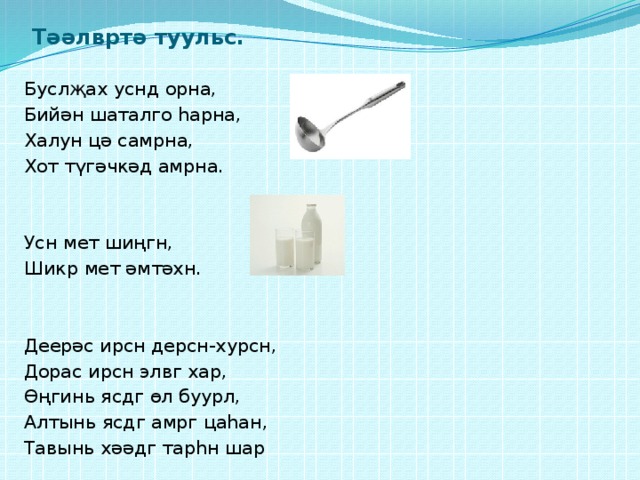 Тәәлвртә туульс. Буслҗах уснд орна, Бийән шаталго һарна, Халун цә самрна, Хот түгәчкәд амрна. Усн мет шиңгн, Шикр мет әмтәхн. Деерәс ирсн дерсн-хурсн, Дорас ирсн элвг хар, Өңгинь ясдг өл буурл, Алтынь ясдг амрг цаһан, Тавынь хәәдг тарһн шар 