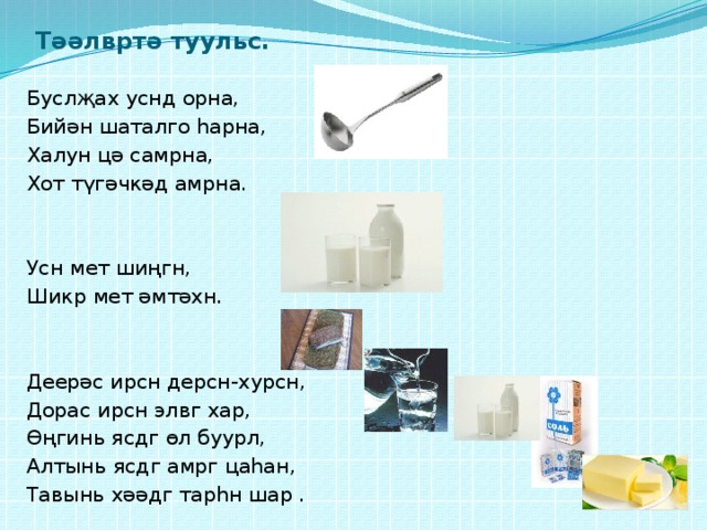 Тәәлвртә туульс. Буслҗах уснд орна, Бийән шаталго һарна, Халун цә самрна, Хот түгәчкәд амрна. Усн мет шиңгн, Шикр мет әмтәхн. Деерәс ирсн дерсн-хурсн, Дорас ирсн элвг хар, Өңгинь ясдг өл буурл, Алтынь ясдг амрг цаһан, Тавынь хәәдг тарһн шар . 