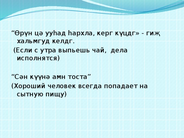 “ Өрүн цә ууһад һархла, керг күцдг» - гиҗ хальмгуд келдг.  (Если с утра выпьешь чай, дела исполнятся) “ Сән күүнә амн тоста” (Хороший человек всегда попадает на сытную пищу) 