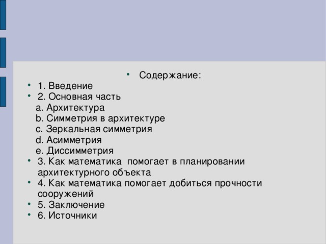 Содержание: 1. Введение 2. Основная часть  a. Архитектура  b. Симметрия в архитектуре  c. Зеркальная симметрия  d. Асимметрия  e. Диссимметрия 3. Как математика помогает в планировании архитектурного объекта 4. Как математика помогает добиться прочности сооружений 5. Заключение 6. Источники 