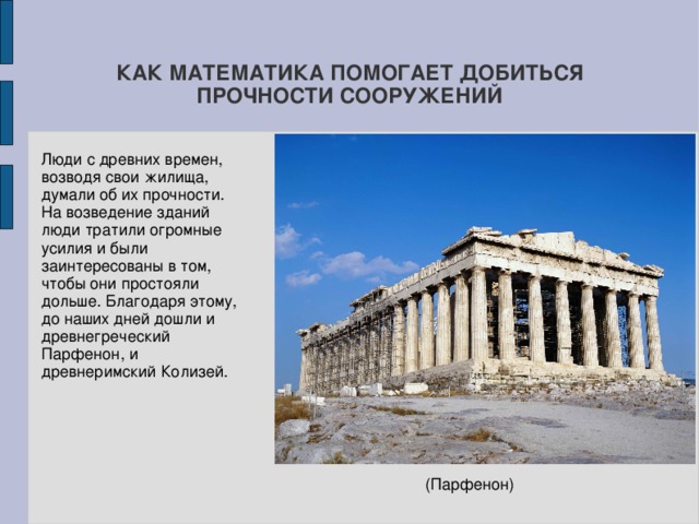 КАК МАТЕМАТИКА ПОМОГАЕТ ДОБИТЬСЯ ПРОЧНОСТИ СООРУЖЕНИЙ Люди с древних времен, возводя свои жилища, думали об их прочности. На возведение зданий люди тратили огромные усилия и были заинтересованы в том, чтобы они простояли дольше. Благодаря этому, до наших дней дошли и древнегреческий Парфенон, и древнеримский Колизей.  (Парфенон) 