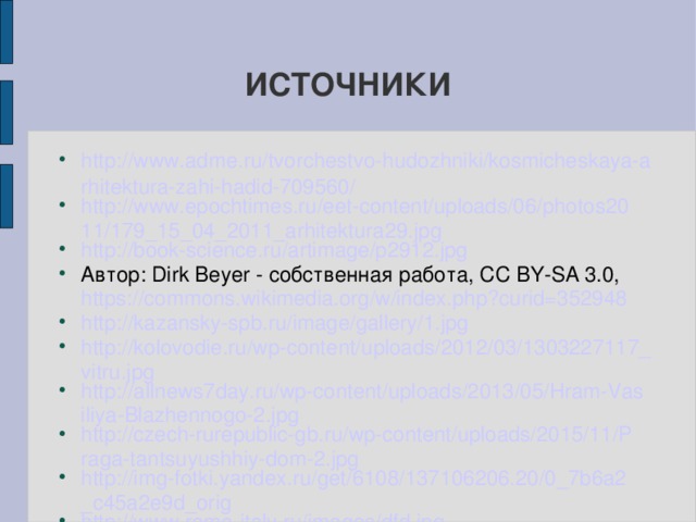 ИСТОЧНИКИ http://www.adme.ru/tvorchestvo-hudozhniki/kosmicheskaya-arhitektura-zahi-hadid-709560/ http://www.epochtimes.ru/eet-content/uploads/06/photos2011/179_15_04_2011_arhitektura29.jpg http://book-science.ru/artimage/p2912.jpg Автор: Dirk Beyer - собственная работа, CC BY-SA 3.0, https://commons.wikimedia.org/w/index.php?curid=352948 http://kazansky-spb.ru/image/gallery/1.jpg http://kolovodie.ru/wp-content/uploads/2012/03/1303227117_vitru.jpg http://allnews7day.ru/wp-content/uploads/2013/05/Hram-Vasiliya-Blazhennogo-2.jpg http://czech-rurepublic-gb.ru/wp-content/uploads/2015/11/Praga-tantsuyushhiy-dom-2.jpg http://img-fotki.yandex.ru/get/6108/137106206.20/0_7b6a2_c45a2e9d_orig http://www.rome-italy.ru/images/dfd.jpg http://infourok.ru/proekt-po-matematike-na-temu-vzaimosvyaz-arhitekturi-i-matematiki-637206.html  