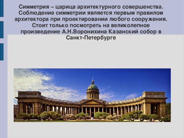 Симметрия – царица архитектурного совершенства. Соблюдение симметрии является первым правилом архитектора при проектировании любого сооружения. Стоит только посмотреть на великолепное произведение А.Н.Воронихина Казанский собор в Санкт-Петербурге    