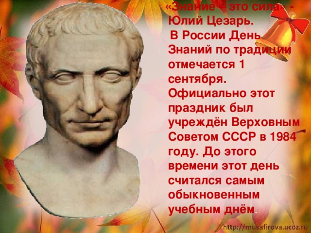  «Знание – это сила» - Юлий Цезарь.  В России День Знаний по традиции отмечается 1 сентября. Официально этот праздник был учреждён Верховным Советом СССР в 1984 году. До этого времени этот день считался самым обыкновенным учебным днём .  