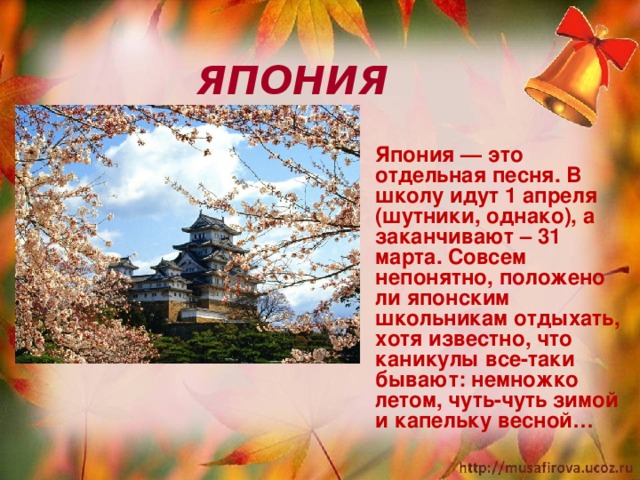  ЯПОНИЯ  Япония — это отдельная песня. В школу идут 1 апреля (шутники, однако), а заканчивают – 31 марта. Совсем непонятно, положено ли японским школьникам отдыхать, хотя известно, что каникулы все-таки бывают: немножко летом, чуть-чуть зимой и капельку весной…  