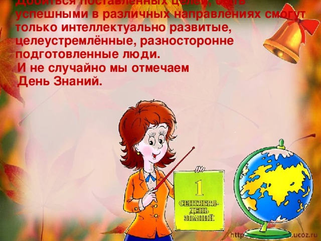  Добиться поставленных целей, быть успешными в различных направлениях смогут только интеллектуально развитые, целеустремлённые, разносторонне подготовленные люди.  И не случайно мы отмечаем  День Знаний.  