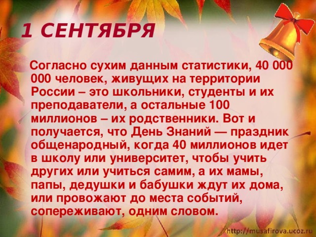1 СЕНТЯБРЯ  Согласно сухим данным статистики, 40 000 000 человек, живущих на территории России – это школьники, студенты и их преподаватели, а остальные 100 миллионов – их родственники. Вот и получается, что День Знаний — праздник общенародный, когда 40 миллионов идет в школу или университет, чтобы учить других или учиться самим, а их мамы, папы, дедушки и бабушки ждут их дома, или провожают до места событий, сопереживают, одним словом.  