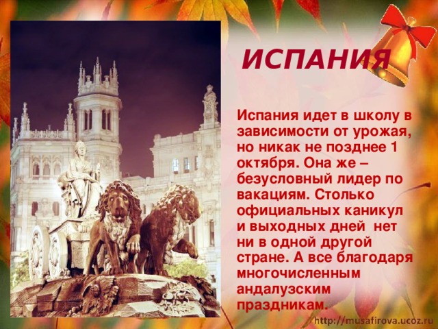  ИСПАНИЯ  Испания идет в школу в зависимости от урожая, но никак не позднее 1 октября. Она же – безусловный лидер по вакациям. Столько официальных каникул и выходных дней нет ни в одной другой стране. А все благодаря многочисленным андалузским праздникам.   