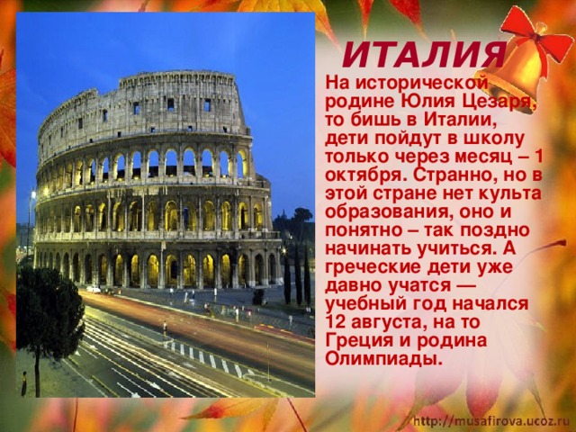  ИТАЛИЯ На исторической родине Юлия Цезаря, то бишь в Италии, дети пойдут в школу только через месяц – 1 октября. Странно, но в этой стране нет культа образования, оно и понятно – так поздно начинать учиться. А греческие дети уже давно учатся — учебный год начался 12 августа, на то Греция и родина Олимпиады.  
