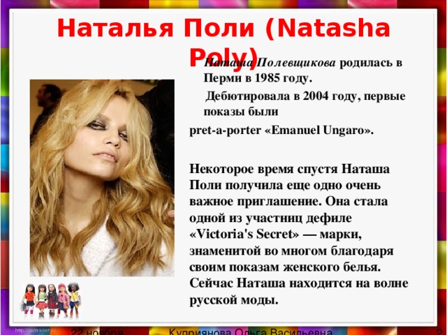 Наталья Поли ( Natasha Poly)  Наташа Полевщикова родилась в Перми в 1985 году.  Дебютировала в 2004 году, первые показы были pret-a-porter « Emanuel Ungaro ». Некоторое время спустя Наташа Поли получила еще одно очень важное приглашение. Она стала одной из участниц дефиле «Victoria's Secret» — марки, знаменитой во многом благодаря своим показам женского белья. Сейчас Наташа находится на волне русской моды. 