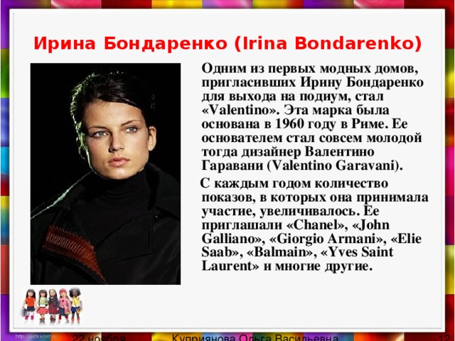 Ирина Бондаренко (Irina Bondarenko)  Одним из первых модных домов, пригласивших Ирину Бондаренко для выхода на подиум, стал «Valentino». Эта марка была основана в 1960 году в Риме. Ее основателем стал совсем молодой тогда дизайнер Валентино Гаравани (Valentino Garavani).  С каждым годом количество показов, в которых она принимала участие, увеличивалось. Ее приглашали «Chanel», «John Galliano», «Giorgio Armani», «Elie Saab», «Balmain», «Yves Saint Laurent» и многие другие. 