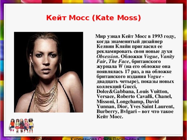 Кейт Мосс (Kate Moss)  Мир узнал Кейт Мосс в 1993 году, когда знаменитый дизайнер Келвин Кляйн пригласил ее рекламировать свои новые духи Obsession . Обложки Vogue , Vanity Fair , The Face , британского журнала W (на его обложке она появлялась 17 раз, а на обложке британского издания Vogue - двадцать четыре), показы новых коллекций Gucci, Dolce&Gabbana, Louis Vuitton, Versace, Roberto Cavalli, Chanel, Missoni, Longchamp, David Yunnan, Dior, Yves Saint Laurent, Burberry, Bvlgari – вот что такое Кейт Мосс. 