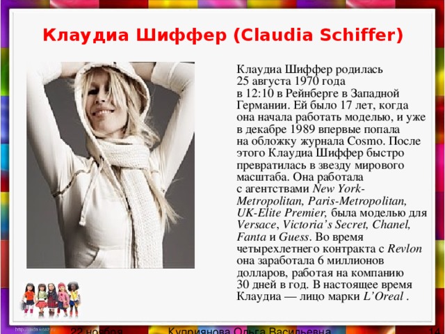 Клаудиа Шиффер (Claudia Schiffer)    Клаудиа Шиффер родилась 25 августа 1970 года в 12:10 в Рейнберге в Западной Германии. Ей было 17 лет, когда она начала работать моделью, и уже в декабре 1989 впервые попала на обложку журнала Cosmo. После этого Клаудиа Шиффер быстро превратилась в звезду мирового масштаба. Она работала с агентствами New York-Metropolitan, Paris-Metropolitan, UK-Elite Premier, была моделью для Versace , Victoria’s Secret, Chanel, Fanta и  Guess . Во время четырехлетнего контракта с  Revlon она заработала 6 миллионов долларов, работая на компанию 30 дней в год. В настоящее время Клаудиа — лицо марки L’Oreal . 