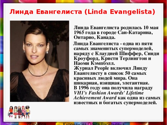 Линда Евангелиста (Linda Evangelista)    Линда Евангелиста родилась 10 мая 1965 года в городе Сан-Катарина, Онтарио, Канада.  Линда Евангелиста - одна из пяти самых знаменитых супермоделей, наряду с Клаудией Шиффер, Синди Кроуфорд, Кристи Терлингтон и Наоми Кэмпбэлл.  Журнал People включил Линду Евангелисту в список 50 самых красивых людей мира. Она шикарная, изящная, элегантная.  В 1996 году она получила награду VH1's Fashion Awards' Lifetime Achievement Award как одна из самых известных и богатых супермоделей.   