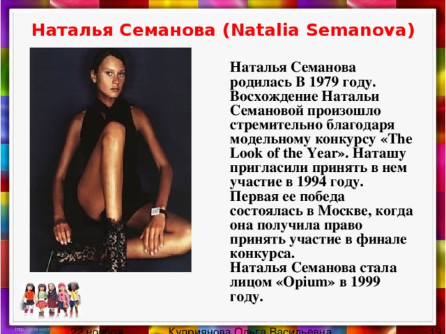 Наталья Семанова (Natalia Semanova)  Наталья Семанова родилась В 1979 году. Восхождение Натальи Семановой произошло стремительно благодаря модельному конкурсу «The Look of the Year». Наташу пригласили принять в нем участие в 1994 году. Первая ее победа состоялась в Москве, когда она получила право принять участие в финале конкурса.  Наталья Семанова стала лицом «Opium» в 1999 году. 