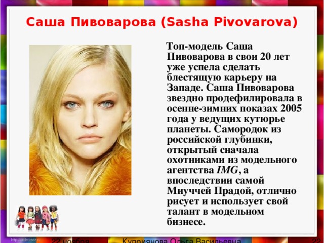Саша Пивоварова (Sasha Pivovarova)  Топ-модель Саша Пивоварова в свои 20 лет уже успела сделать блестящую карьеру на Западе. Саша Пивоварова звездно продефилировала в осенне-зимних показах 2005 года у ведущих кутюрье планеты. Самородок из российской глубинки, открытый сначала охотниками из модельного агентства IMG , а впоследствии самой Миуччей Прадой, отлично рисует и использует свой талант в модельном бизнесе.   