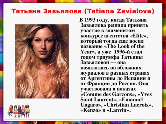 Татьяна Завьялова (Tatiana Zavialova)  В 1993 году, когда Татьяна Завьялова решила принять участие в знаменитом конкурсе агентства «Elite», который тогда еще носил название «The Look of the Year», а уже 1996-й стал годом триумфа Татьяны Завьяловой — она появлялась на обложках журналов в разных странах от Аргентины до Испании и от Франции до России. Она участвовала в показах «Comme des Garcons», «Yves Saint Laurent», «Emanuel Ungaro», «Christian Lacroix», «Kenzo» и «Lanvin». 