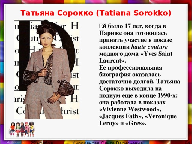 Татьяна Сорокко (Tatiana Sorokko)  Е й было 17 лет, когда в Париже она готовилась принять участие в показе коллекции haute couture модного дома «Yves Saint Laurent».  Ее профессиональная биография оказалась достаточно долгой. Татьяна Сорокко выходила на подиум еще в конце 1990-х: она работала в показах «Vivienne Westwood», «Jacques Fath», «Veronique Leroy» и «Gres». 