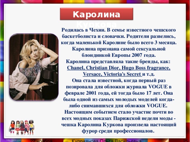 Каролина Куркова Родилась в Чехии. В семье известного чешского баскетболиста и словачки. Родители развелись, когда маленькой Каролине было всего 3 месяца. Каролина признана самой сексуальной блондинкой Европы 2007 года. Каролина представляла такие бренды , как : Chanel, Christian Dior, Hugo Boss fragrance, Versace, Victoria's Secret и т . д . Она стала известной, когда первый раз позировала для обложки журнала VOGUE в феврале 2001 года, ей тогда было 17 лет. Она была одной из самых молодых моделей когда-либо снимавшихся для обложки VOGUE.  Настоящим событием стало участие почти во всех модных показах Парижской недели моды - чешка Каролина Куркова произвела настоящий фурор среди профессионалов. 