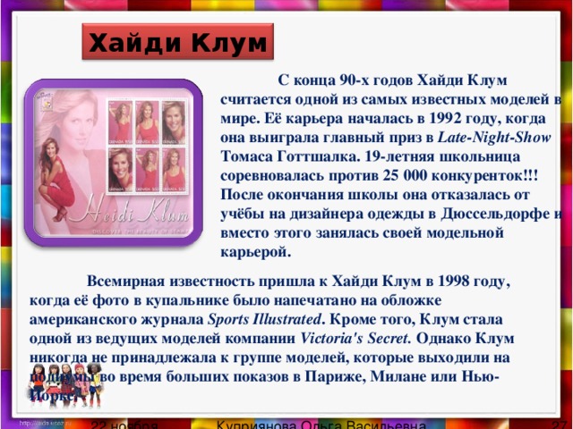 Хайди Клум  С конца 90-х годов Хайди Клум считается одной из самых известных моделей в мире. Её карьера началась в 1992 году, когда она выиграла главный приз в Late-Night-Show Томаса Готтшалка. 19-летняя школьница соревновалась против 25 000 конкуренток!!! После окончания школы она отказалась от учёбы на дизайнера одежды в Дюссельдорфе и вместо этого занялась своей модельной карьерой.  Всемирная известность пришла к Хайди Клум в 1998 году, когда её фото в купальнике было напечатано на обложке американского журнала Sports Illustrated . Кроме того, Клум стала одной из ведущих моделей компании Victoria's Secret. Однако Клум никогда не принадлежала к группе моделей, которые выходили на подиумы во время больших показов в Париже, Милане или Нью-Йорке. 