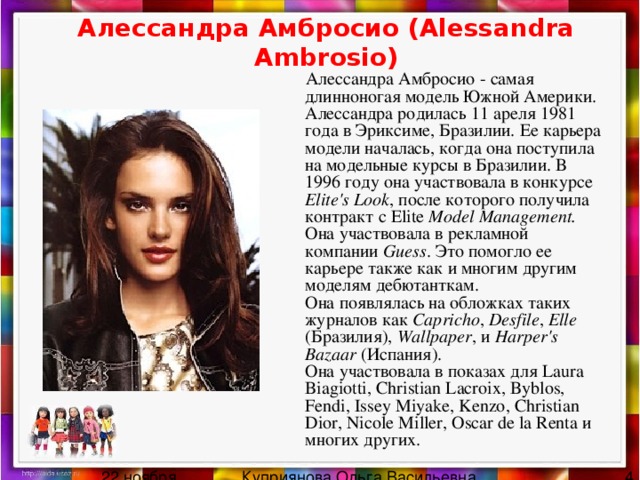 Алессандра Амбросио (Alessandra Ambrosio)  Алессандра Амбросио - самая длинноногая модель Южной Америки.  Алессандра родилась 11 ареля 1981 года в Эриксиме, Бразилии. Ее карьера модели началась, когда она поступила на модельные курсы в Бразилии. В 1996 году она участвовала в конкурсе Elite's Look , после которого получила контракт с Elite Model Management.  Она участвовала в рекламной компании Guess . Это помогло ее карьере также как и многим другим моделям дебютанткам.  Она появлялась на обложках таких журналов как Capricho , Desfile , Elle (Бразилия), Wallpaper , и Harper's Bazaar (Испания).  Она участвовала в показах для Laura Biagiotti, Christian Lacroix, Byblos, Fendi, Issey Miyake, Kenzo, Christian Dior, Nicole Miller, Oscar de la Renta и многих других.   