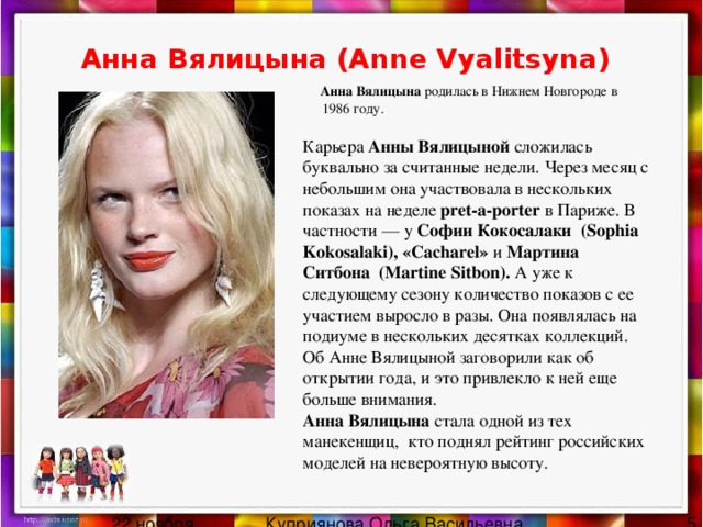 Анна Вялицына (Anne Vyalitsyna)   Анна Вялицына родилась в Нижнем Новгороде в 1986 году.   Карьера Анны Вялицыной сложилась буквально за считанные недели. Через месяц с небольшим она участвовала в нескольких показах на неделе pret-a-porter в Париже. В частности — у Софии Кокосалаки  (Sophia Kokosalaki), «Cacharel» и Мартина Ситбона  (Martine Sitbon). А уже к следующему сезону количество показов с ее участием выросло в разы. Она появлялась на подиуме в нескольких десятках коллекций. Об Анне Вялицыной заговорили как об открытии года, и это привлекло к ней еще больше внимания.  Анна Вялицына стала одной из тех манекенщиц, кто поднял рейтинг российских моделей на невероятную высоту. 
