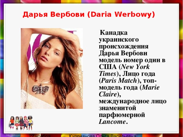 Дарья Вербови (Daria Werbowy)   Канадка украинского происхождения Дарья Вербови модель номер один в США ( New York Times ), Лицо года ( Paris Match ), топ-модель года ( Marie Claire ), международное лицо знаменитой парфюмерной Lancome . 