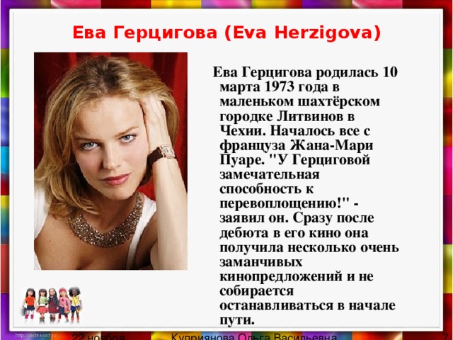Ева Герцигова (Eva Herzigova)  Ева Герцигова родилась 10 марта 1973 года в маленьком шахтёрском городке Литвинов в Чехии. Началось все с француза Жана-Мари Пуаре. 