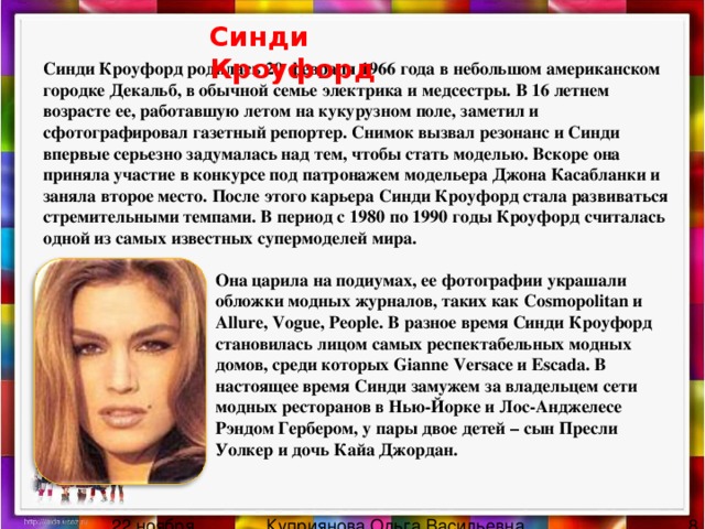 Синди Кроуфорд Синди Кроуфорд родилась 20 февраля 1966 года в небольшом американском городке Декальб, в обычной семье электрика и медсестры. В 16 летнем возрасте ее, работавшую летом на кукурузном поле, заметил и сфотографировал газетный репортер. Снимок вызвал резонанс и Синди впервые серьезно задумалась над тем, чтобы стать моделью. Вскоре она приняла участие в конкурсе под патронажем модельера Джона Касабланки и заняла второе место. После этого карьера Синди Кроуфорд стала развиваться стремительными темпами. В период с 1980 по 1990 годы Кроуфорд считалась одной из самых известных супермоделей мира. Она царила на подиумах, ее фотографии украшали обложки модных журналов, таких как Cosmopolitan и Allure, Vogue, People. В разное время Синди Кроуфорд становилась лицом самых респектабельных модных домов, среди которых Gianne Versace и Escada. В настоящее время Синди замужем за владельцем сети модных ресторанов в Нью-Йорке и Лос-Анджелесе Рэндом Гербером, у пары двое детей – сын Пресли Уолкер и дочь Кайа Джордан. 