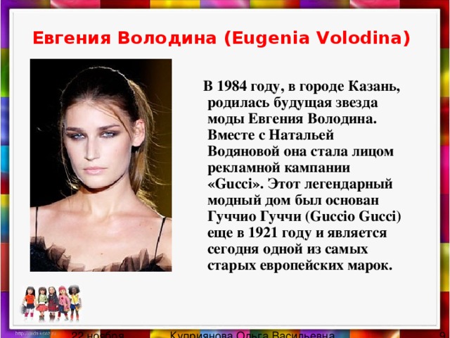 Евгения Володина (Eugenia Volodina)   В 1984 году, в городе Казань, родилась будущая звезда моды Евгения Володина. Вместе с Натальей Водяновой она стала лицом рекламной кампании «Gucci». Этот легендарный модный дом был основан Гуччио Гуччи (Guccio Gucci) еще в 1921 году и является сегодня одной из самых старых европейских марок. 