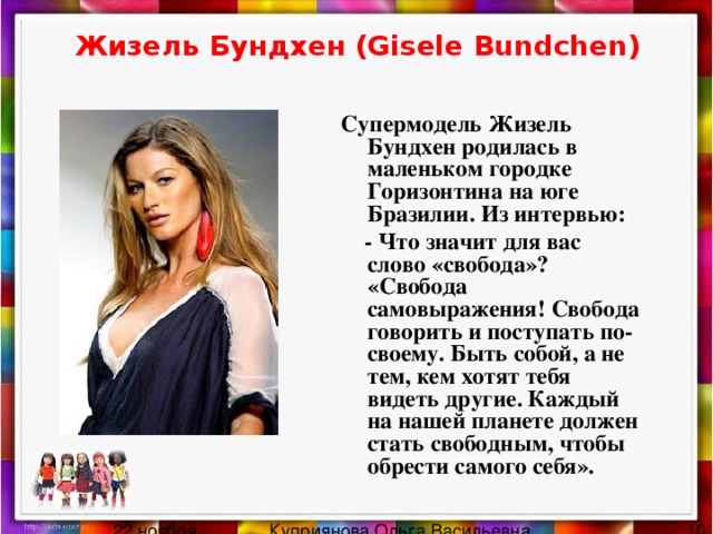 Жизель Бундхен (Gisele Bundchen) Супермодель Жизель Бундхен родилась в маленьком городке Горизонтина на юге Бразилии. Из интервью:  - Что значит для вас слово «свобода»?  «Свобода самовыражения! Свобода говорить и поступать по-своему. Быть собой, а не тем, кем хотят тебя видеть другие. Каждый на нашей планете должен стать свободным, чтобы обрести самого себя». 