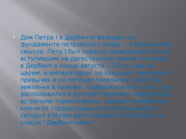 Дом Петра I в Дербенте возведен на фундаменте петровского мифа — в буквальном смысле. Петр I был первым правителем России, вступившим на дагестанскую землю: он вошел в Дербент в конце августа 1722-го уже не царем, а императором, но сохранил скромность привычек и по легенде поселился в простой землянке в нижней, прибрежной его части, где расположился и русский гарнизон. Императора встречали торжественно, поднеся серебряные ключи от города (один из ключей хранится сегодня в Музее артиллерии в Петербурге) и список 