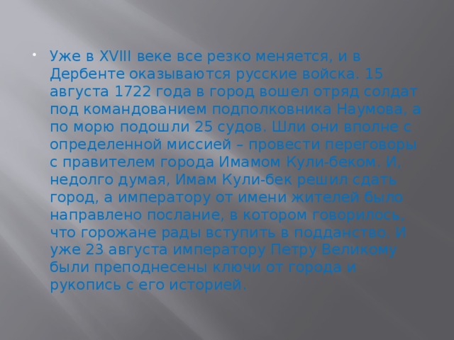 Уже в XVIII веке все резко меняется, и в Дербенте оказываются русские войска. 15 августа 1722 года в город вошел отряд солдат под командованием подполковника Наумова, а по морю подошли 25 судов. Шли они вполне с определенной миссией – провести переговоры с правителем города Имамом Кули-беком. И, недолго думая, Имам Кули-бек решил сдать город, а императору от имени жителей было направлено послание, в котором говорилось, что горожане рады вступить в подданство. И уже 23 августа императору Петру Великому были преподнесены ключи от города и рукопись с его историей. 