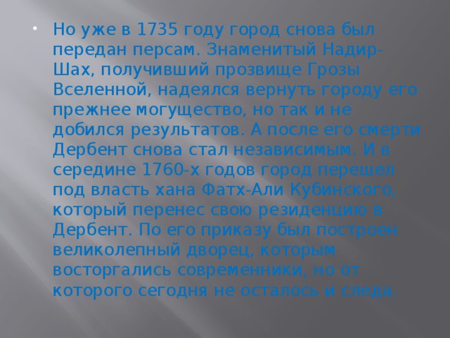 Но уже в 1735 году город снова был передан персам. Знаменитый Надир-Шах, получивший прозвище Грозы Вселенной, надеялся вернуть городу его прежнее могущество, но так и не добился результатов. А после его смерти Дербент снова стал независимым. И в середине 1760-х годов город перешел под власть хана Фатх-Али Кубинского, который перенес свою резиденцию в Дербент. По его приказу был построен великолепный дворец, которым восторгались современники, но от которого сегодня не осталось и следа. 