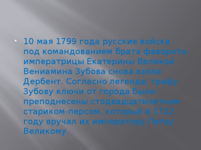 10 мая 1799 года русские войска под командованием брата фаворита императрицы Екатерины Великой Вениамина Зубова снова взяли Дербент. Согласно легенде, графу Зубову ключи от города были преподнесены стодвадцатилетним стариком-персом, который в 1722 году вручал их императору Петру Великому. 