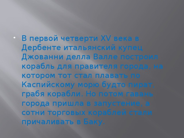 В первой четверти XV века в Дербенте итальянский купец Джованни делла Валле построил корабль для правителя города, на котором тот стал плавать по Каспийскому морю будто пират, грабя корабли. Но потом гавань города пришла в запустение, а сотни торговых кораблей стали причаливать в Баку. 