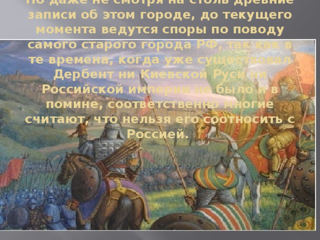 Но даже не смотря на столь древние записи об этом городе, до текущего момента ведутся споры по поводу самого старого города РФ, так как в те времена, когда уже существовал Дербент ни Киевской Руси ни Российской империи не было и в помине, соответственно многие считают, что нельзя его соотносить с Россией. 