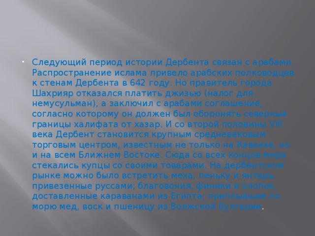 Следующий период истории Дербента связан с арабами. Распространение ислама привело арабских полководцев к стенам Дербента в 642 году. Но правитель города Шахрияр отказался платить джизью (налог для немусульман), а заключил с арабами соглашение, согласно которому он должен был оборонять северные границы халифата от хазар. И со второй половины VIII века Дербент становится крупным средневековым торговым центром, известным не только на Кавказе, но и на всем Ближнем Востоке. Сюда со всех концов мира стекались купцы со своими товарами. На дербентском рынке можно было встретить меха, пеньку и янтарь, привезенные руссами; благовония, финики и хлопок, доставленные караванами из Египта; приплывшие по морю мед, воск и пшеницу из Волжской Булгарии . 