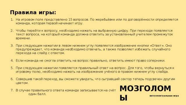 Правила игры: На игровом поле представлено 15 вопросов. По жеребьёвке или по договорённости определяется команда, которая первой начинает игру. Чтобы перейти к вопросу, необходимо нажать на выбранную цифру. При переходе появляется текст вопроса, на который команда должна ответить за установленный учителем промежуток времени. При следующем нажатии в левом нижнем углу появляется изображение кнопки «Ответ». Оно предупреждает, что команде необходимо отвечать, а также позволяет избежать случайного перехода на слайд с ответом. Если команда не смогла ответить на вопрос правильно, ответить имеют право соперники. При следующем нажатии появляется правильный ответ на вопрос. Для того, чтобы вернуться к игровому полю, необходимо нажать на изображение учёного в правом нижнем углу слайда. Совершив такой переход, вы сможете увидеть, что сыгравший сектор теперь подсвечен другим цветом. В случае правильного ответа команде записывается на счёт один балл. МОЗГОЛОМЫ интеллектуальная игра