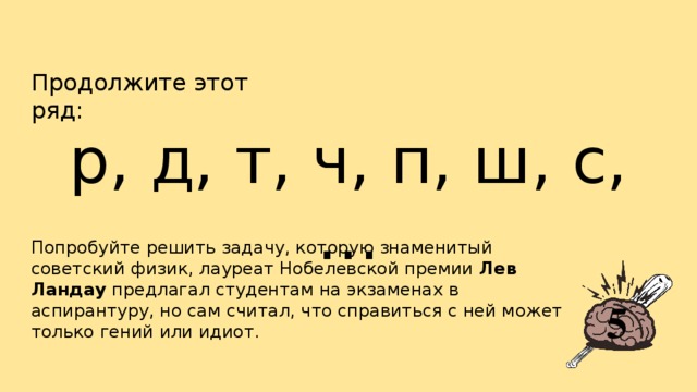 Продолжите этот ряд: р, д, т, ч, п, ш, с, … Попробуйте решить задачу, которую знаменитый советский физик, лауреат Нобелевской премии  Лев Ландау  предлагал студентам на экзаменах в аспирантуру, но сам считал, что справиться с ней может только гений или идиот. 5