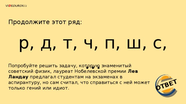 ОТВЕТ Продолжите этот ряд: р, д, т, ч, п, ш, с, … Попробуйте решить задачу, которую знаменитый советский физик, лауреат Нобелевской премии  Лев Ландау  предлагал студентам на экзаменах в аспирантуру, но сам считал, что справиться с ней может только гений или идиот.