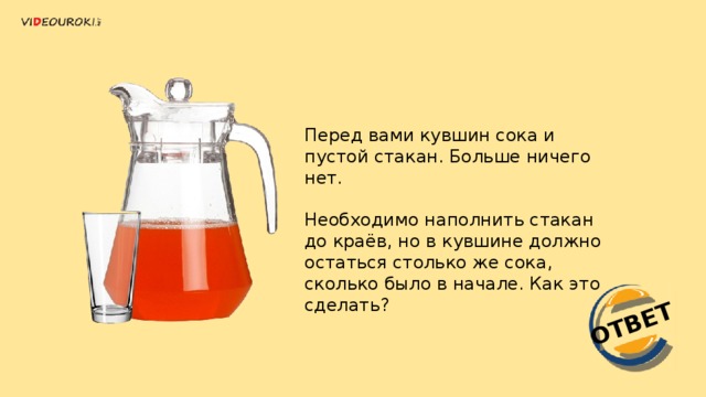 ОТВЕТ Перед вами кувшин сока и пустой стакан. Больше ничего нет. Необходимо наполнить стакан до краёв, но в кувшине должно остаться столько же сока, сколько было в начале. Как это сделать?