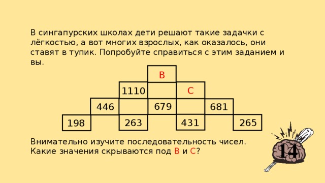 В сингапурских школах дети решают такие задачки с лёгкостью, а вот многих взрослых, как оказалось, они ставят в тупик. Попробуйте справиться с этим заданием и вы. B C 1110 679 681 446 263 431 265 198 Внимательно изучите последовательность чисел. Какие значения скрываются под В и С ? 14