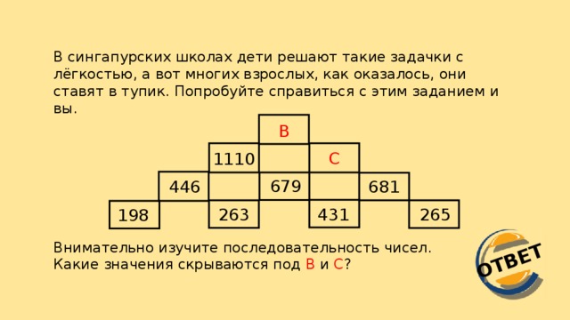 ОТВЕТ В сингапурских школах дети решают такие задачки с лёгкостью, а вот многих взрослых, как оказалось, они ставят в тупик. Попробуйте справиться с этим заданием и вы. B C 1110 679 681 446 263 431 265 198 Внимательно изучите последовательность чисел. Какие значения скрываются под В и С ?