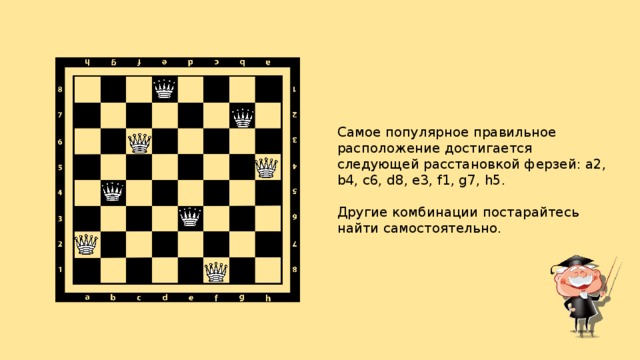 Самое популярное правильное расположение достигается следующей расстановкой ферзей: a2, b4, c6, d8, e3, f1, g7, h5.  Другие комбинации постарайтесь найти самостоятельно.