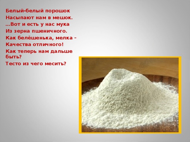 Белый-белый порошок Насыпают нам в мешок. … Вот и есть у нас мука Из зерна пшеничного. Как белёшенька, мелка – Качества отличного! Как теперь нам дальше быть? Тесто из чего месить?  