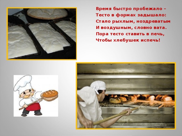 Время быстро пробежало – Тесто в формах задышало: Стало рыхлым, ноздреватым И воздушным, словно вата. Пора тесто ставить в печь, Чтобы хлебушек испечь!  
